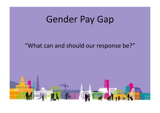 Gender Pay Gap
“What can and should our response be?”
 