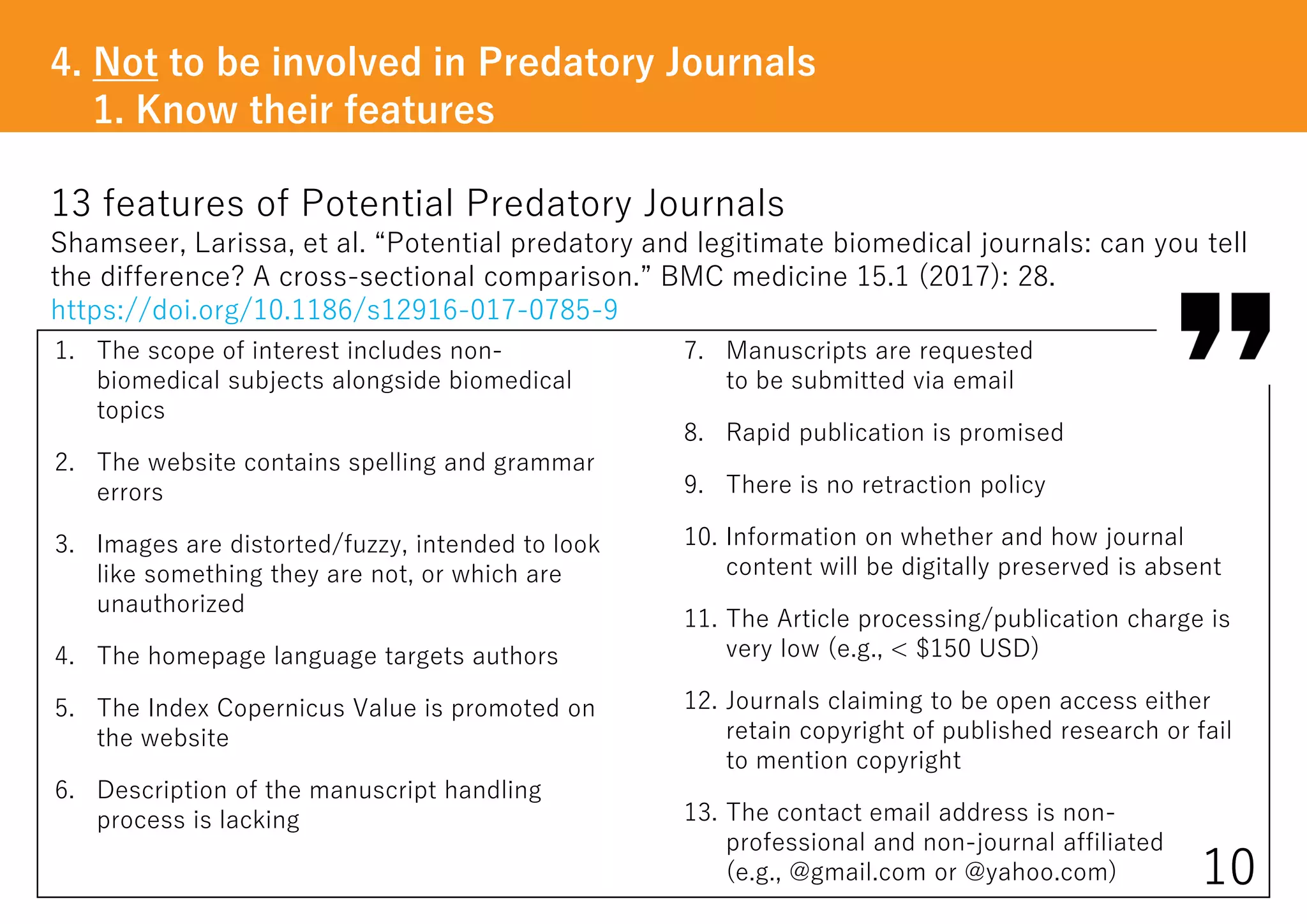 13 features of Potential Predatory Journals
Shamseer, Larissa, et al. “Potential predatory and legitimate biomedical journals: can you tell
the difference? A cross-sectional comparison.” BMC medicine 15.1 (2017): 28.
https://doi.org/10.1186/s12916-017-0785-9
4. Not to be involved in Predatory Journals
1. Know their features
10
1. The scope of interest includes non-
biomedical subjects alongside biomedical
topics
2. The website contains spelling and grammar
errors
3. Images are distorted/fuzzy, intended to look
like something they are not, or which are
unauthorized
4. The homepage language targets authors
5. The Index Copernicus Value is promoted on
the website
6. Description of the manuscript handling
process is lacking
7. Manuscripts are requested
to be submitted via email
8. Rapid publication is promised
9. There is no retraction policy
10. Information on whether and how journal
content will be digitally preserved is absent
11. The Article processing/publication charge is
very low (e.g., < $150 USD)
12. Journals claiming to be open access either
retain copyright of published research or fail
to mention copyright
13. The contact email address is non-
professional and non-journal affiliated
(e.g., @gmail.com or @yahoo.com)
 