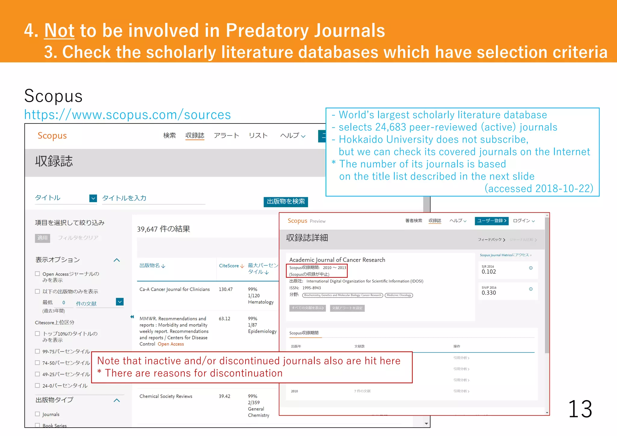 Scopus
https://www.scopus.com/sources
13
- World’s largest scholarly literature database
- selects 24,683 peer-reviewed (active) journals
- Hokkaido University does not subscribe,
but we can check its covered journals on the Internet
* The number of its journals is based
on the title list described in the next slide
(accessed 2018-10-22)
Note that inactive and/or discontinued journals also are hit here
* There are reasons for discontinuation
4. Not to be involved in Predatory Journals
3. Check the scholarly literature databases which have selection criteria
 