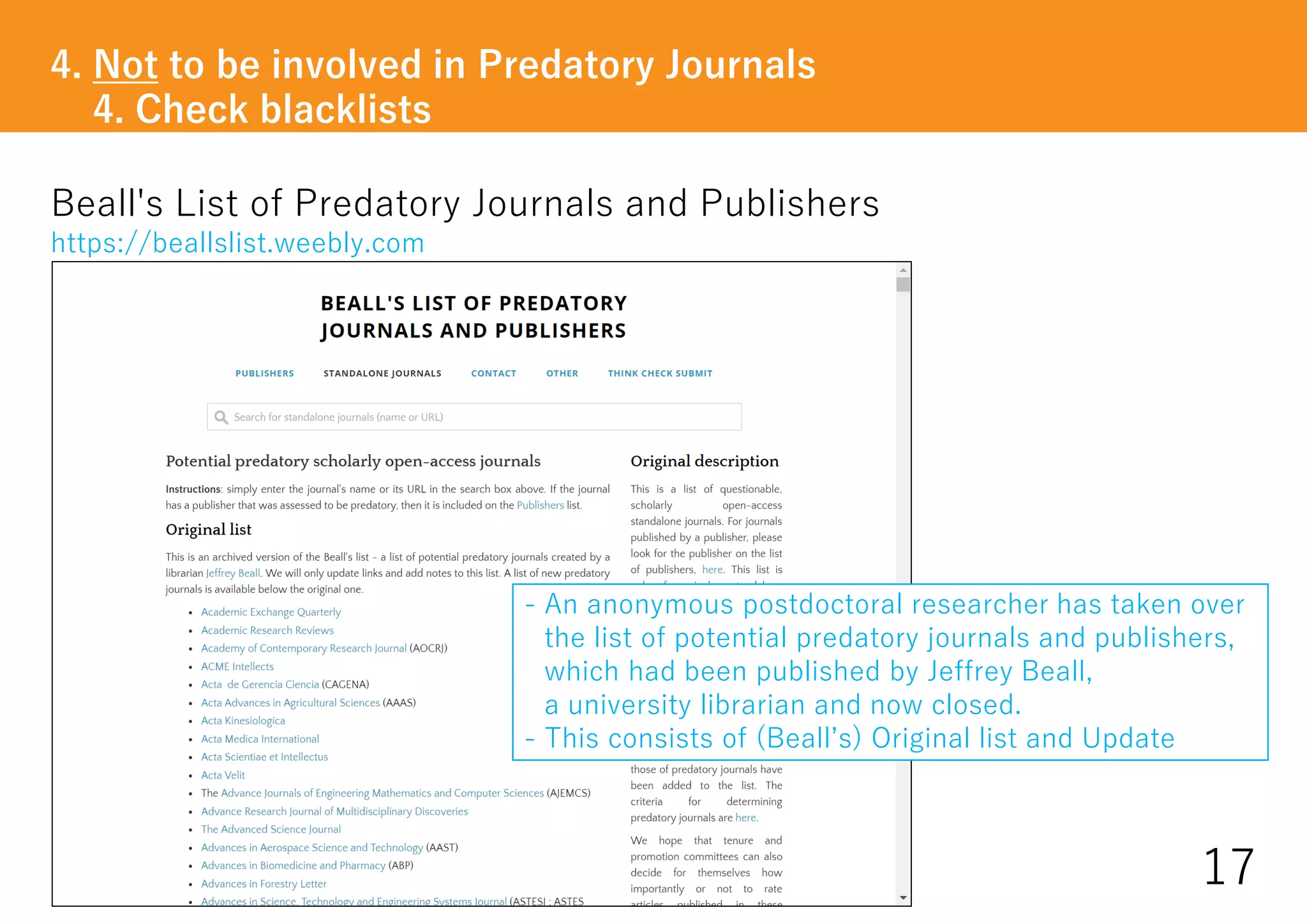 Beall's List of Predatory Journals and Publishers
https://beallslist.weebly.com
4. Not to be involved in Predatory Journals
4. Check blacklists
17
- An anonymous postdoctoral researcher has taken over
the list of potential predatory journals and publishers,
which had been published by Jeffrey Beall,
a university librarian and now closed.
- This consists of (Beall’s) Original list and Update
 