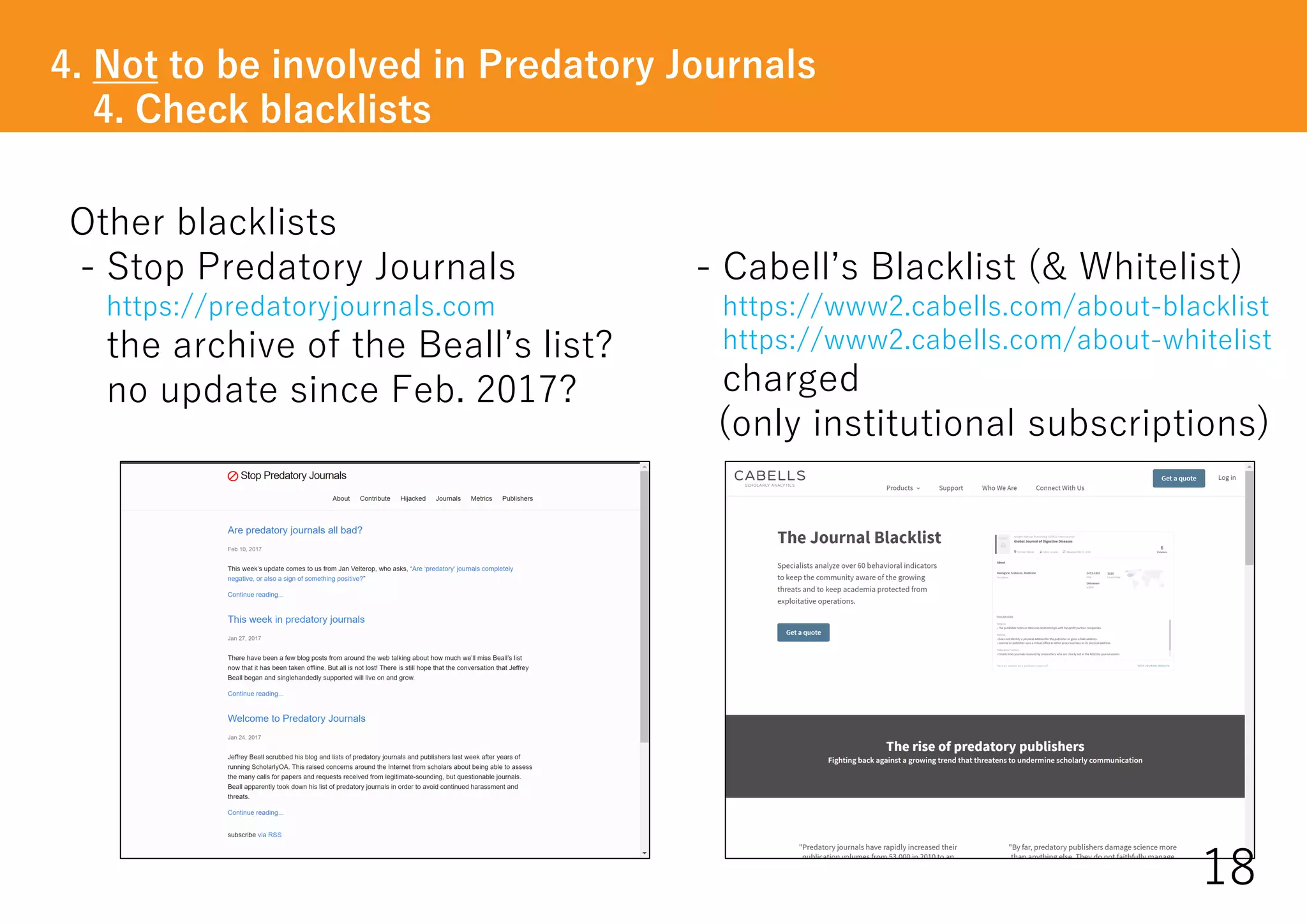 - Cabell’s Blacklist (& Whitelist)
https://www2.cabells.com/about-blacklist
https://www2.cabells.com/about-whitelist
charged
(only institutional subscriptions)
4. Not to be involved in Predatory Journals
4. Check blacklists
18
Other blacklists
- Stop Predatory Journals
https://predatoryjournals.com
the archive of the Beall’s list?
no update since Feb. 2017?
 