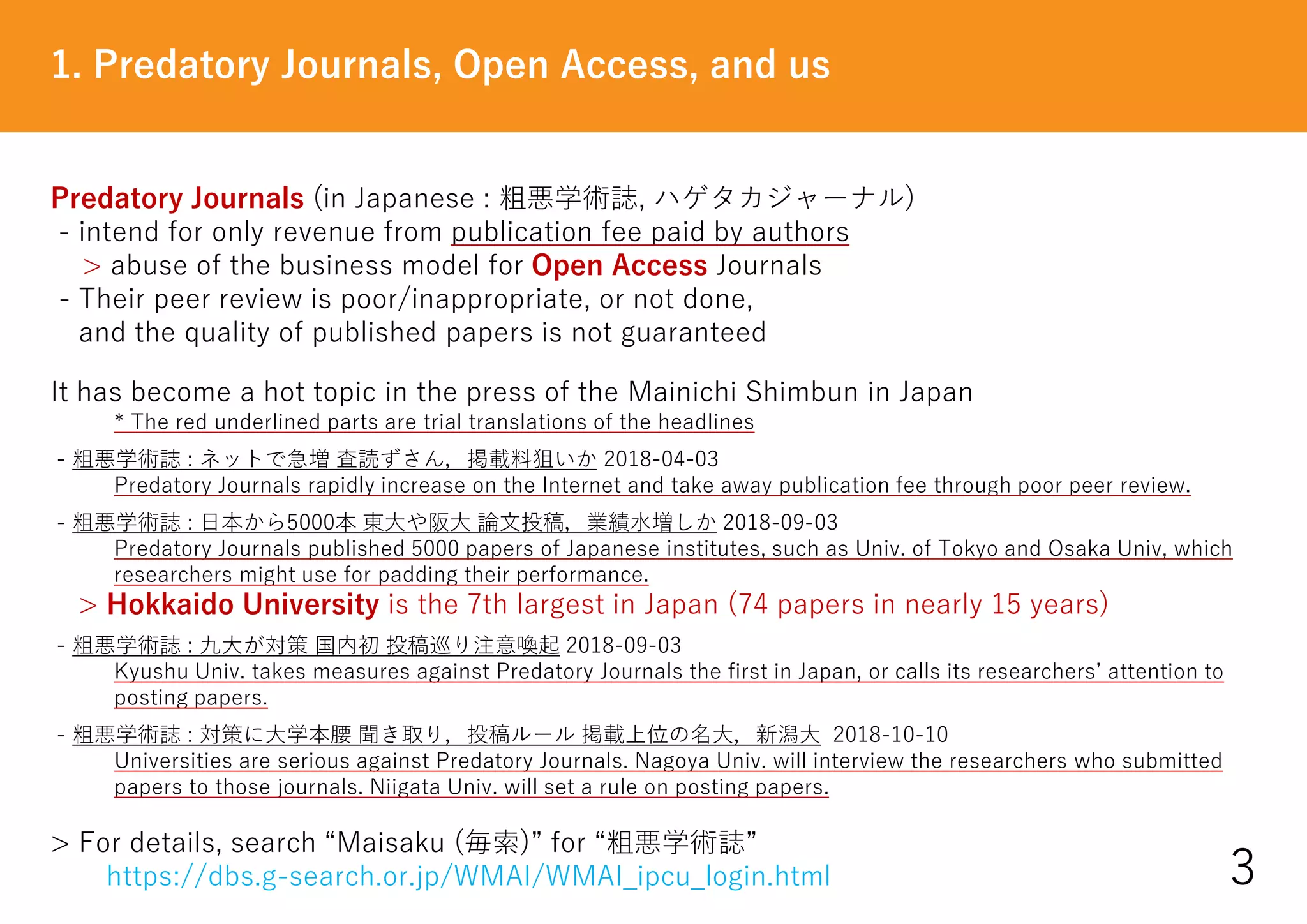 Predatory Journals (in Japanese : 粗悪学術誌, ハゲタカジャーナル)
- intend for only revenue from publication fee paid by authors
> abuse of the business model for Open Access Journals
- Their peer review is poor/inappropriate, or not done,
and the quality of published papers is not guaranteed
It has become a hot topic in the press of the Mainichi Shimbun in Japan
* The red underlined parts are trial translations of the headlines
- 粗悪学術誌 : ネットで急増 査読ずさん，掲載料狙いか 2018-04-03
Predatory Journals rapidly increase on the Internet and take away publication fee through poor peer review.
- 粗悪学術誌 : 日本から5000本 東大や阪大 論文投稿，業績水増しか 2018-09-03
Predatory Journals published 5000 papers of Japanese institutes, such as Univ. of Tokyo and Osaka Univ, which
researchers might use for padding their performance.
> Hokkaido University is the 7th largest in Japan (74 papers in nearly 15 years)
- 粗悪学術誌 : 九大が対策 国内初 投稿巡り注意喚起 2018-09-03
Kyushu Univ. takes measures against Predatory Journals the first in Japan, or calls its researchers’ attention to
posting papers.
- 粗悪学術誌 : 対策に大学本腰 聞き取り，投稿ルール 掲載上位の名大，新潟大 2018-10-10
Universities are serious against Predatory Journals. Nagoya Univ. will interview the researchers who submitted
papers to those journals. Niigata Univ. will set a rule on posting papers.
> For details, search “Maisaku (毎索)” for “粗悪学術誌”
https://dbs.g-search.or.jp/WMAI/WMAI_ipcu_login.html
1. Predatory Journals, Open Access, and us
3
 