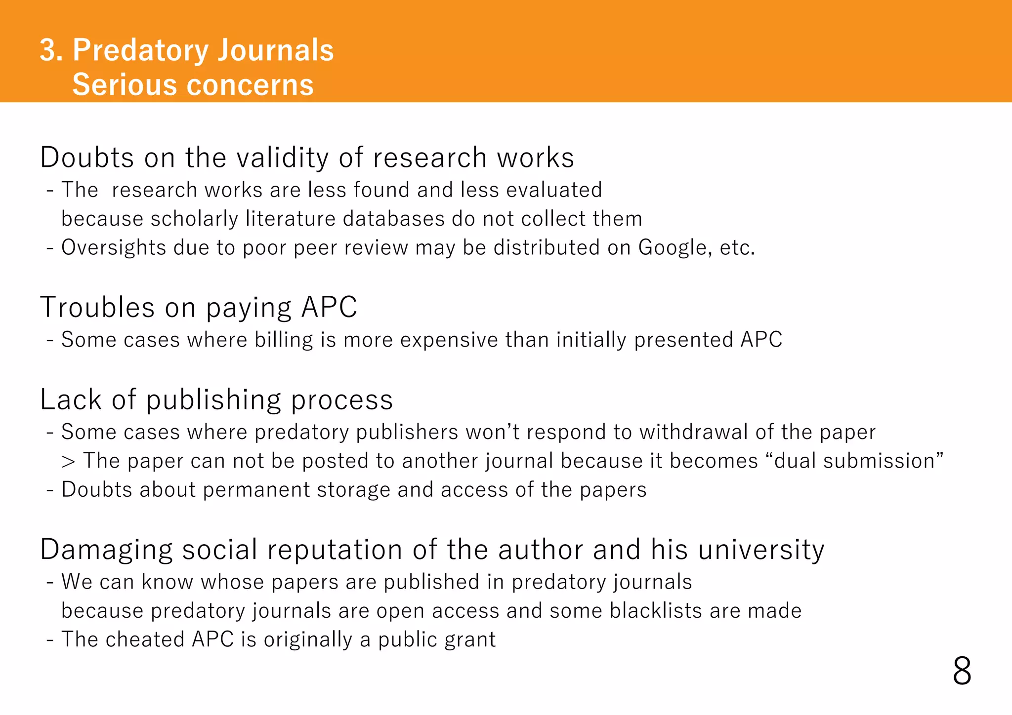 Doubts on the validity of research works
- The research works are less found and less evaluated
because scholarly literature databases do not collect them
- Oversights due to poor peer review may be distributed on Google, etc.
Troubles on paying APC
- Some cases where billing is more expensive than initially presented APC
Lack of publishing process
- Some cases where predatory publishers won’t respond to withdrawal of the paper
> The paper can not be posted to another journal because it becomes “dual submission”
- Doubts about permanent storage and access of the papers
Damaging social reputation of the author and his university
- We can know whose papers are published in predatory journals
because predatory journals are open access and some blacklists are made
- The cheated APC is originally a public grant
3. Predatory Journals
Serious concerns
8
 