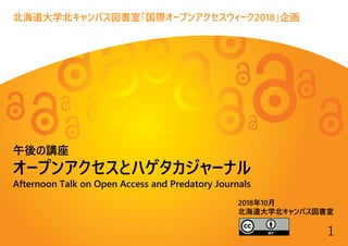 1
北海道大学北キャンパス図書室「国際オープンアクセスウィーク2018」企画
午後の講座
オープンアクセスとハゲタカジャーナル
Afternoon Talk on Open Access and Predatory Journals
2018年10月
北海道大学北キャンパス図書室
 