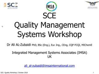 SCE / Quality Workshop / October 2018
SCE
Quality Management
Systems Workshop
Dr Ali AL-Zubaidi PhD, BSc (Eng.), Eur. Ing., CEng, CQP FCQI, MIChemE
Integrated Management Systems Associates (IMSA)
UK
ali_al-zubaidi@imsainternational.com
!1
 