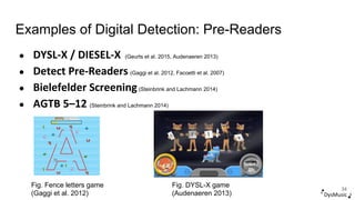 Examples of Digital Detection: Pre-Readers
DysMusic
● DYSL-X / DIESEL-X (Geurts et al. 2015, Audenaeren 2013)
● Detect Pre-Readers (Gaggi et al. 2012, Facoetti et al. 2007)
● Bielefelder Screening(Steinbrink and Lachmann 2014)
● AGTB 5–12 (Steinbrink and Lachmann 2014)
34
Fig. Fence letters game
(Gaggi et al. 2012)
Fig. DYSL-X game
(Audenaeren 2013)
 