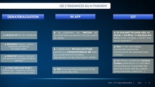 OMD – 10ème Edition BAROMOBILE 2018
LES 3 TENDANCES DU M PAIEMENT
▲ NÄRAFFAR (Suède) : épicerie
sans personnel. Via appli mobile et
affiliation
▲ BINGOBOX (Chine) : chaine
d’épiceries self-service.
Via appli mobile.
DEMATERIALISATION IN APP
27
▲ AMAZON GO (22 Jan. Seattle) ►
▲ CHINA MERCHANT BANK’S :
iPhone app + Apple Pay. Services,
assistance et retraits sans contact
IOT
▲ Le paiement via “WeChat est
accepté dans quasiment tous les points
de vente.
▲ ING a incorporé le paiement via le
social media dès 2016.
▲ L’application Barclaycard Pingit
permet aux consommateurs de faire
leurs paiements et transferts
directement via leur live-stream twitter.
▲ Un bracelet? Un porte-clés, un
sticker, c’est BPay de Barclaycard.
Reliés à son compte, c’est le “one-
touch payment”.
▲ Kerv, c’est une bague
connectée autonome
(Mastercard) de paiement sans
contact.
▲ Bientôt les croisiéristes Carnival
Cruises obtiendront un médaillon
connecté pour l’ensemble des
services à bord (clé de cabine,
porte-monnaie, check-ins…).
 