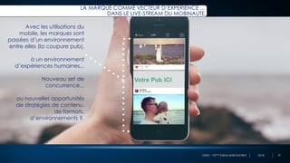 OMD – 10ème Edition BAROMOBILE 2018
Avec les utilisations du
mobile, les marques sont
passées d’un environnement
entre elles (la coupure pub),
à un environnement
d’expériences humaines...
Nouveau set de
concurrence...
ou nouvelles opportunités
de stratégies de contenu,
de formats,
d’environnements ?.
LA MARQUE COMME VECTEUR D’EXPÉRIENCE ...
DANS LE LIVE-STREAM DU MOBINAUTE
33
 
