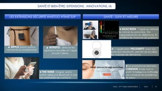 OMD – 10ème Edition BAROMOBILE 2018
SANTÉ ET BIEN-ÊTRE: EXTENSIONS , INNOVATIONS, IA
LES EXTENSIONS SÉCURITÉ #METOO #TIME’SUP
◄ THE NIMB : bague panic
button reliée par Bluetooth à une
liste préétablie de contacts.
▲ RIPPLE (panic button
connecté au smartphone)
▲ INTREPID, détecte les
agressions sexuelles et l’appli
envoie l’alerte.
SANTÉ : SUIVI ET MESURE
◄ BILISCREEN : l’appli qui déteste
le cancer du pancréas. Via
l’appareil photo du téléphone. Et
améliore les chances de guérison.
◄ L’application PROXIMITY avec son
extension bluetooth, permet de localiser
les malades de démence.
◄ Le smartphone-dermato,
CURESKIN (Inde) met à
profit l’Intelligence Artificielle
pour analyser les problèmes
de peau
39
 