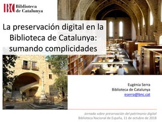 Jornada sobre preservación del patrimonio digital
Biblioteca Nacional de España, 11 de octubre de 2018
Eugènia Serra
Biblioteca de Catalunya
eserra@bnc.cat
La preservación digital en la
Biblioteca de Catalunya:
sumando complicidades
 