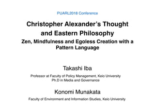 Christopher Alexander’s Thought
and Eastern Philosophy
Zen, Mindfulness and Egoless Creation with a
Pattern Language
PUARL2018 Conference
Professor at Faculty of Policy Management, Keio University
Ph.D in Media and Governance
Takashi Iba
Faculty of Environment and Information Studies, Keio University
Konomi Munakata
 