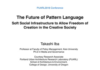 The Future of Pattern Language
Soft Social Infrastructure to Allow Freedom of
Creation in the Creative Society
PUARL2018 Conference
Professor at Faculty of Policy Management, Keio University
Ph.D in Media and Governance
Courtesy Research Associate
Portland Urban Architecture Research Laboratory (PUARL)
School of Architecture & Environment,
College of Design, University of Oregon
Takashi Iba
 