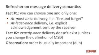 Fact #1: you can choose one and only one:
• At-most-once delivery, i.e. "fire and forget"
• At-least-once delivery, i.e. explicit
acknowledgement sent by the receiver
Fact #2: exactly-once delivery doesn't exist (unless
you change the definition of MSD)
Observation: order is usually important (duh)
Refresher on message delivery semantics
 