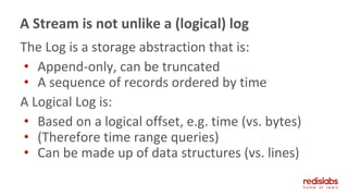 The Log is a storage abstraction that is:
• Append-only, can be truncated
• A sequence of records ordered by time
A Logical Log is:
• Based on a logical offset, e.g. time (vs. bytes)
• (Therefore time range queries)
• Can be made up of data structures (vs. lines)
A Stream is not unlike a (logical) log
 