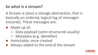 A Stream is (also) a storage abstraction, that is
basically an ordered, logical log of messages
(records). These messages are:
● Made up of:
○ Data payload (semi-structured usually)
○ Metadata (e.g. identifier)
● Immutable, once created
● Always added to the end of the stream
So what is a stream?
 