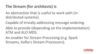 An abstraction that is useful to work with (in
distributed systems).
Capable of trivially addressing message ordering.
Able to provide (depending on the implementation)
ATM and ALO MDS.
An enabler for Stream Processing (e.g. Spark
Streams, Kafka's Stream Processors).
The Stream (for architects) is
 