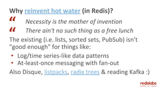 Necessity is the mother of invention
There ain't no such thing as a free lunch
The existing (i.e. lists, sorted sets, PubSub) isn't
"good enough" for things like:
• Log/time series-like data patterns
• At-least-once messaging with fan-out
Also Disque, listpacks, radix trees & reading Kafka :)
Why reinvent hot water (in Redis)?
“
“
 