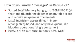 ● Sorted Sets? Memory hungry, no `BZMINPOP` (at
that time ;)), ordering depends on mutable score
and require uniqueness of elements
● Lists? Inefficient access (linear), index
(changeable)-based, and only have queue-like
blocking operations (single consumer)
● PubSub? Fan-out, sure, but only AMO MDS
How do you model "messages" in Redis < v5?
 