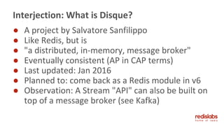 ● A project by Salvatore Sanfilippo
● Like Redis, but is
● "a distributed, in-memory, message broker"
● Eventually consistent (AP in CAP terms)
● Last updated: Jan 2016
● Planned to: come back as a Redis module in v6
● Observation: A Stream "API" can also be built on
top of a message broker (see Kafka)
Interjection: What is Disque?
 