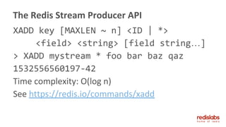 XADD key [MAXLEN ~ n] <ID | *>
<field> <string> [field string…]
> XADD mystream * foo bar baz qaz
1532556560197-42
Time complexity: O(log n)
See https://redis.io/commands/xadd
The Redis Stream Producer API
 
