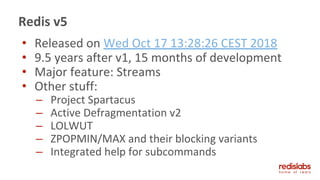 Redis v5
• Released on Wed Oct 17 13:28:26 CEST 2018
• 9.5 years after v1, 15 months of development
• Major feature: Streams
• Other stuff:
– Project Spartacus
– Active Defragmentation v2
– LOLWUT
– ZPOPMIN/MAX and their blocking variants
– Integrated help for subcommands
 