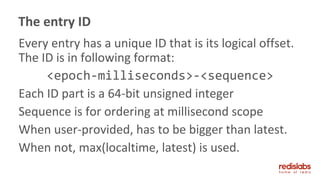 Every entry has a unique ID that is its logical offset.
The ID is in following format:
<epoch-milliseconds>-<sequence>
Each ID part is a 64-bit unsigned integer
Sequence is for ordering at millisecond scope
When user-provided, has to be bigger than latest.
When not, max(localtime, latest) is used.
The entry ID
 