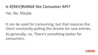 Yes. No. Maybe.
It can be used for consuming, but that requires the
client constantly polling the stream for new entries.
So generally, no. There's something better for
consumers.
Is X[REV]RANGE the Consumer API?
 