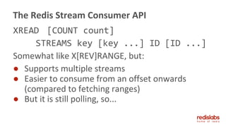 XREAD [COUNT count]
STREAMS key [key ...] ID [ID ...]
Somewhat like X[REV]RANGE, but:
● Supports multiple streams
● Easier to consume from an offset onwards
(compared to fetching ranges)
● But it is still polling, so...
The Redis Stream Consumer API
 