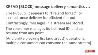 Like PubSub, it appears to "fire and forget", or
at-most-once delivery for efficient fan-out.
Contrastingly, messages in a stream are stored.
The consumer manages its last read ID, and can
resume from any point.
(And unlike blocking list (and zset :)) operations,
multiple consumers can consume the same stream)
XREAD [BLOCK] message delivery semantics …
 
