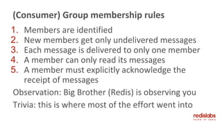 1. Members are identified
2. New members get only undelivered messages
3. Each message is delivered to only one member
4. A member can only read its messages
5. A member must explicitly acknowledge the
receipt of messages
Observation: Big Brother (Redis) is observing you
Trivia: this is where most of the effort went into
(Consumer) Group membership rules
 