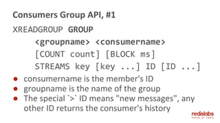 XREADGROUP GROUP
<groupname> <consumername>
[COUNT count] [BLOCK ms]
STREAMS key [key ...] ID [ID ...]
● consumername is the member's ID
● groupname is the name of the group
● The special `>` ID means "new messages", any
other ID returns the consumer's history
Consumers Group API, #1
 
