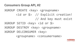 XGROUP CREATE <key> <groupname>
<id or $> // Explicit creation!
// And key must exist
XGROUP SETID <key> <id or $>
XGROUP DESTROY <key> <groupname>
XGROUP DELCONSUMER <key>
<groupname> <consumername>
Consumers Group API, #2
 