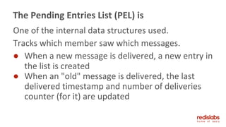 One of the internal data structures used.
Tracks which member saw which messages.
● When a new message is delivered, a new entry in
the list is created
● When an "old" message is delivered, the last
delivered timestamp and number of deliveries
counter (for it) are updated
The Pending Entries List (PEL) is
 
