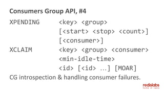 XPENDING <key> <group>
[<start> <stop> <count>]
[<consumer>]
XCLAIM <key> <group> <consumer>
<min-idle-time>
<id> [<id> …] [MOAR]
CG introspection & handling consumer failures.
Consumers Group API, #4
 