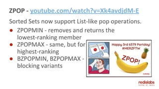 ZPOP - youtube.com/watch?v=Xk4avdjdM-E
Sorted Sets now support List-like pop operations.
● ZPOPMIN - removes and returns the
lowest-ranking member
● ZPOPMAX - same, but for
highest-ranking
● BZPOPMIN, BZPOPMAX -
blocking variants
 