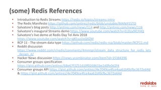 • Introduction to Redis Streams https://redis.io/topics/streams-intro
• The Redis Manifesto https://github.com/antirez/redis/blob/unstable/MANIFESTO
• Salvatore's blog posts http://antirez.com/news/114 and http://antirez.com/news/116
• Salvatore's inaugural Streams demo https://www.youtube.com/watch?v=ELDzy9lCFHQ
• Salvatore's live demo at Redis Day Tel Aviv 2018
https://www.youtube.com/watch?v=qXEyuUxQXZM
• RCP 11 - The stream data type https://github.com/redis/redis-rcp/blob/master/RCP11.md
• Reddit discussion
https://www.reddit.com/r/redis/comments/4mmrgr/stream_data_structure_for_redis_lets
_design_it/
• Hacker News discussion https://news.ycombinator.com/item?id=15384396
• Consumer groups specification
https://gist.github.com/antirez/68e67f3251d10f026861be2d0fe0d2f4
• Consumer groups API https://gist.github.com/antirez/4e7049ce4fce4aa61bf0cfbc3672e64d
& https://gist.github.com/antirez/4e7049ce4fce4aa61bf0cfbc3672e64d
(some) Redis References
 