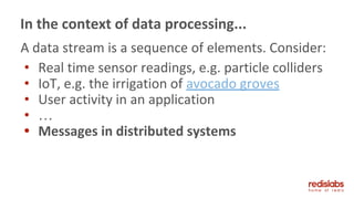 A data stream is a sequence of elements. Consider:
• Real time sensor readings, e.g. particle colliders
• IoT, e.g. the irrigation of avocado groves
• User activity in an application
• …
• Messages in distributed systems
In the context of data processing...
 
