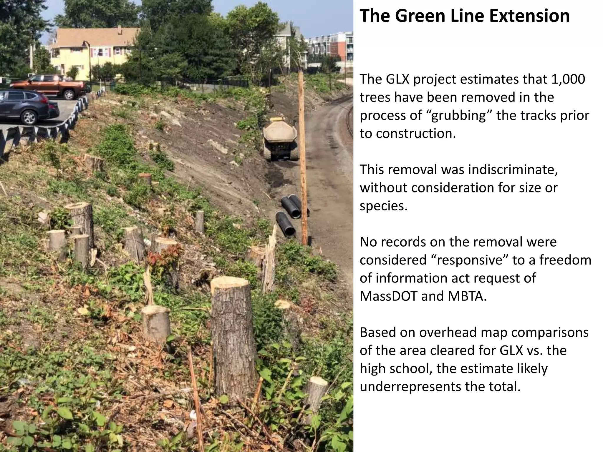The Green Line Extension
The GLX project estimates that 1,000
trees have been removed in the
process of “grubbing” the tracks prior
to construction.
This removal was indiscriminate,
without consideration for size or
species.
No records on the removal were
considered “responsive” to a freedom
of information act request of
MassDOT and MBTA.
Based on overhead map comparisons
of the area cleared for GLX vs. the
high school, the estimate likely
underrepresents the total.
 