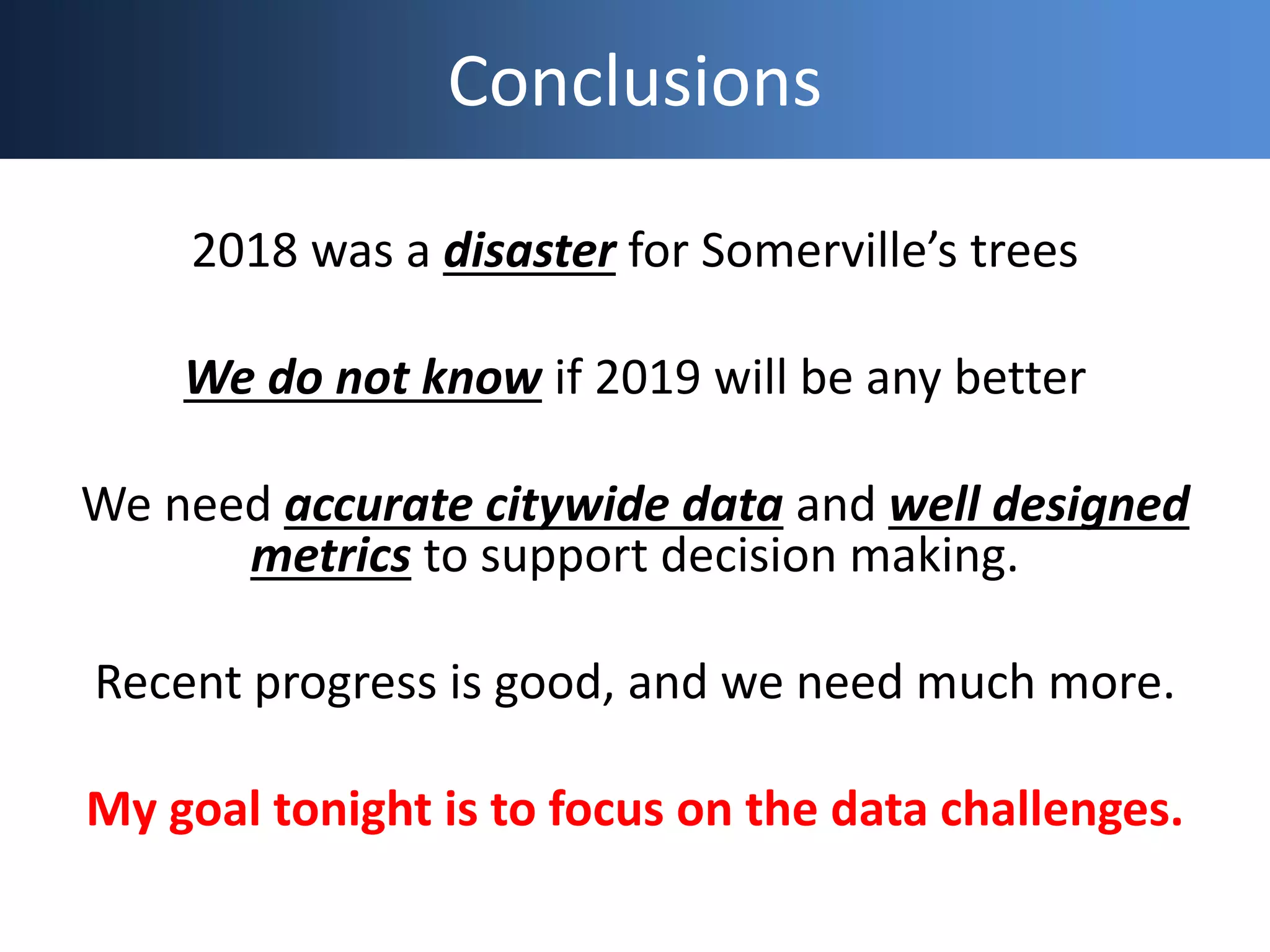 Conclusions
2018 was a disaster for Somerville’s trees
We do not know if 2019 will be any better
We need accurate citywide data and well designed
metrics to support decision making.
Recent progress is good, and we need much more.
My goal tonight is to focus on the data challenges.
 
