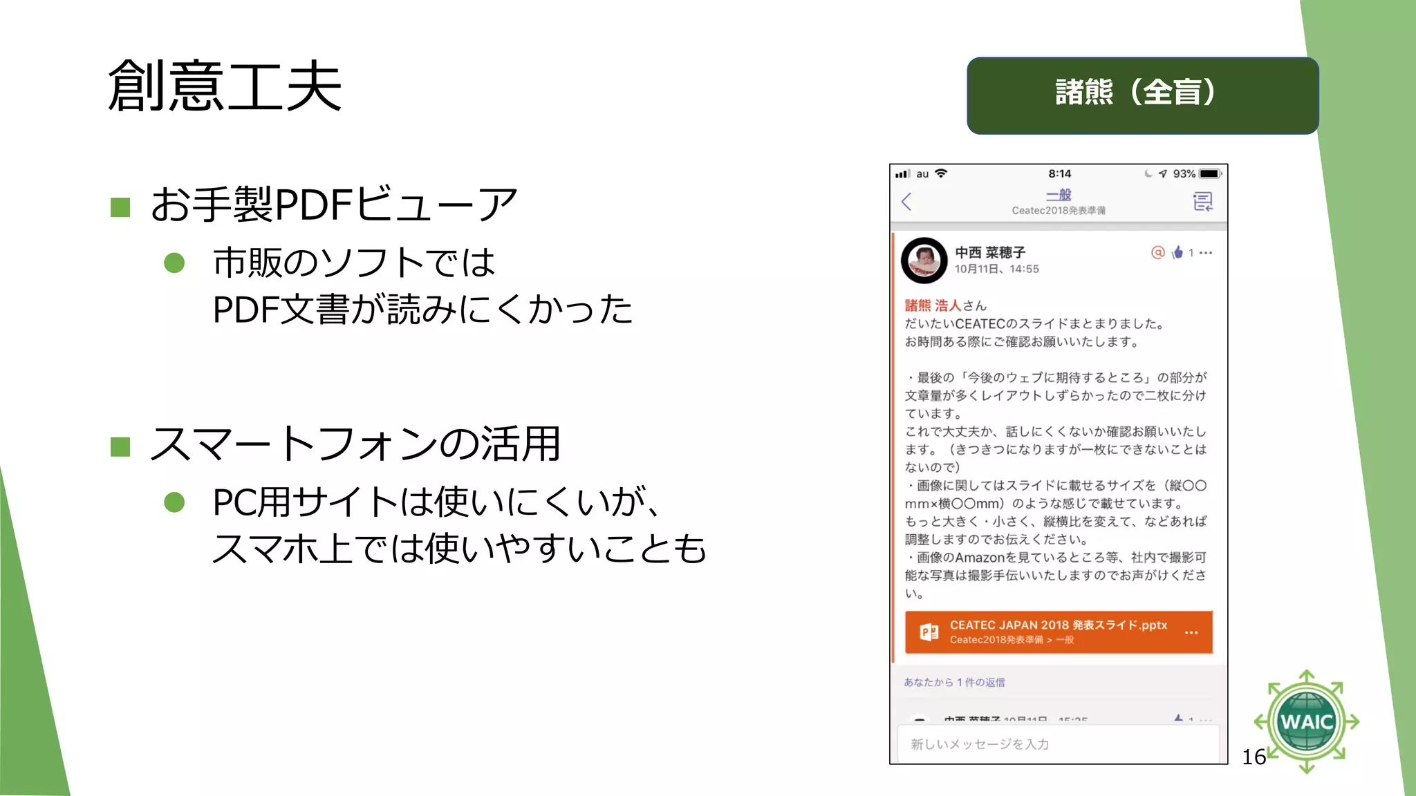 創意工夫
◼ お手製PDFビューア
⚫ 市販のソフトでは
PDF文書が読みにくかった
◼ スマートフォンの活用
⚫ PC用サイトは使いにくいが、
スマホ上では使いやすいことも
16
諸熊（全盲）
 