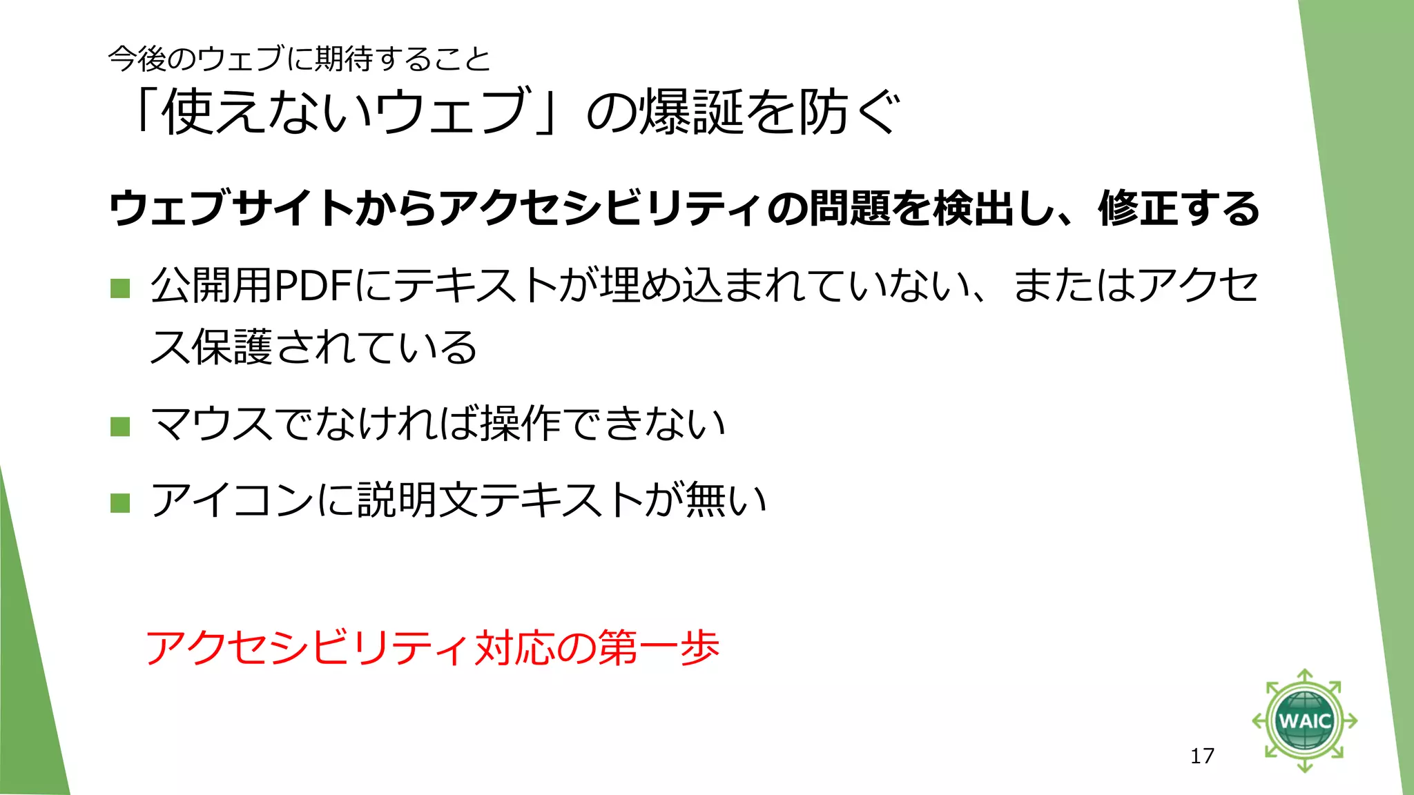 今後のウェブに期待すること
「使えないウェブ」の爆誕を防ぐ
ウェブサイトからアクセシビリティの問題を検出し、修正する
◼ 公開用PDFにテキストが埋め込まれていない、またはアクセ
ス保護されている
◼ マウスでなければ操作できない
◼ アイコンに説明文テキストが無い
17
アクセシビリティ対応の第一歩
 