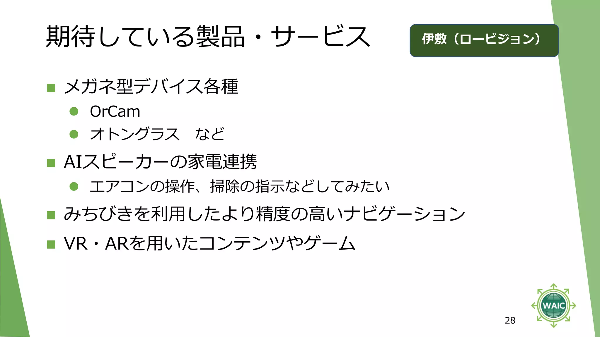 期待している製品・サービス
◼ メガネ型デバイス各種
⚫ OrCam
⚫ オトングラス など
◼ AIスピーカーの家電連携
⚫ エアコンの操作、掃除の指示などしてみたい
◼ みちびきを利用したより精度の高いナビゲーション
◼ VR・ARを用いたコンテンツやゲーム
28
伊敷（ロービジョン）
 