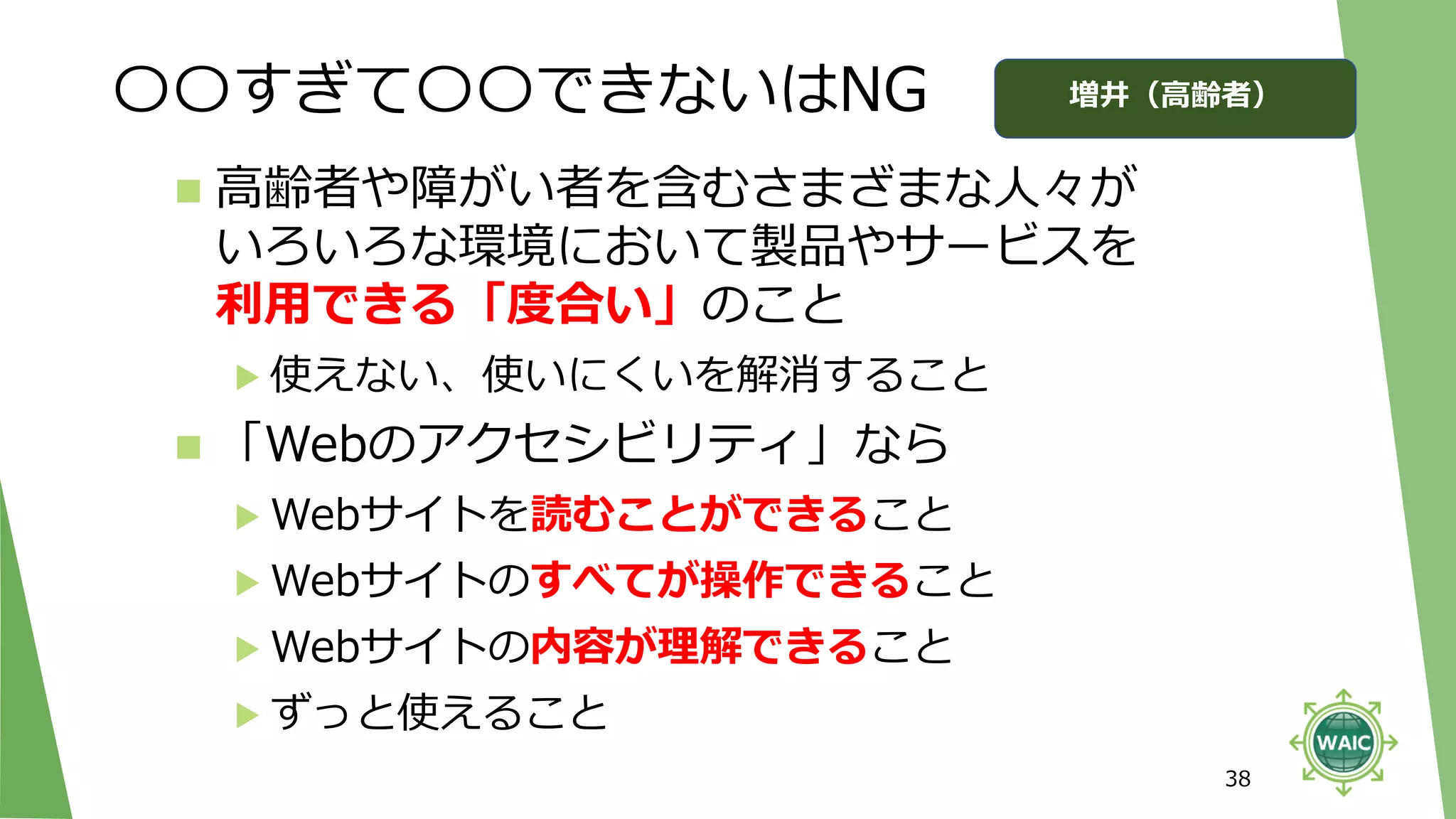 〇〇すぎて〇〇できないはNG
38
◼ 高齢者や障がい者を含むさまざまな人々が
いろいろな環境において製品やサービスを
利用できる「度合い」のこと
▶ 使えない、使いにくいを解消すること
◼ 「Webのアクセシビリティ」なら
▶ Webサイトを読むことができること
▶ Webサイトのすべてが操作できること
▶ Webサイトの内容が理解できること
▶ ずっと使えること
増井（高齢者）
 