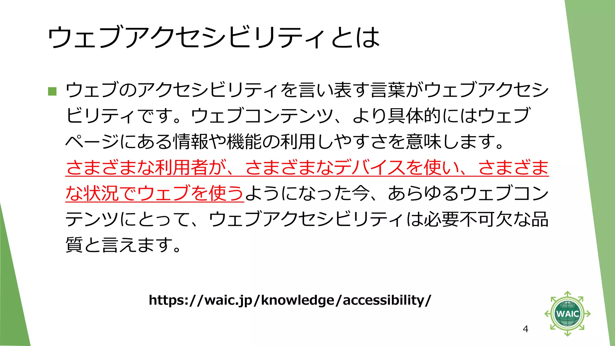 ウェブアクセシビリティとは
◼ ウェブのアクセシビリティを言い表す言葉がウェブアクセシ
ビリティです。ウェブコンテンツ、より具体的にはウェブ
ページにある情報や機能の利用しやすさを意味します。
さまざまな利用者が、さまざまなデバイスを使い、さまざま
な状況でウェブを使うようになった今、あらゆるウェブコン
テンツにとって、ウェブアクセシビリティは必要不可欠な品
質と言えます。
4
https://waic.jp/knowledge/accessibility/
 