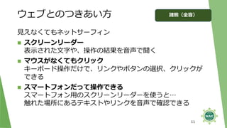 ウェブとのつきあい方
見えなくてもネットサーフィン
◼ スクリーンリーダー
表示された文字や、操作の結果を音声で聞く
◼ マウスがなくてもクリック
キーボード操作だけで、リンクやボタンの選択、クリックが
できる
◼ スマートフォンだって操作できる
スマートフォン用のスクリーンリーダーを使うと…
触れた場所にあるテキストやリンクを音声で確認できる
11
諸熊（全盲）
 