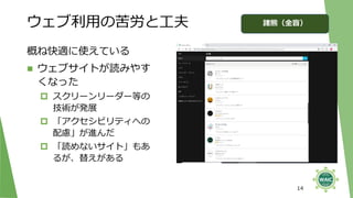 ウェブ利用の苦労と工夫
概ね快適に使えている
◼ ウェブサイトが読みやす
くなった
 スクリーンリーダー等の
技術が発展
 「アクセシビリティへの
配慮」が進んだ
 「読めないサイト」もあ
るが、替えがある
14
諸熊（全盲）
 
