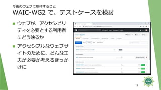 今後のウェブに期待すること
WAIC-WG2 で、テストケースを検討
◼ ウェブが、アクセシビリ
ティを必要とする利用者
にどう映るか
◼ アクセシブルなウェブサ
イトのために、どんな工
夫が必要か考えるきっか
けに
18
 