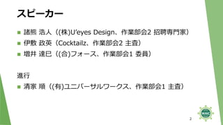 スピーカー
◼ 諸熊 浩人（(株)U’eyes Design、作業部会2 招聘専門家）
◼ 伊敷 政英（Cocktailz、作業部会2 主査）
◼ 増井 達巳（(合)フォース、作業部会1 委員）
進行
◼ 清家 順（(有)ユニバーサルワークス、作業部会1 主査）
2
 