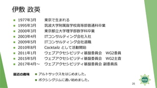 伊敷 政英
20
◼ 1977年3月 東京で生まれる
◼ 1995年3月 筑波大学附属盲学校高等部普通科卒業
◼ 2000年3月 東京都立大学理学部数学科卒業
◼ 2003年4月 ITコンサルティング会社入社
◼ 2009年5月 ITコンサルティング会社退職
◼ 2010年8月 Cocktailz として活動開始
◼ 2011年1月 ウェブアクセシビリティ基盤委員会 WG2委員
◼ 2015年5月 ウェブアクセシビリティ基盤委員会 WG2主査
◼ 2017年4月～ ウェブアクセシビリティ基盤委員会 副委員長
最近の趣味 ◼ アルトサックスをはじめました。
◼ ボクシングジムに通い始めました。
 