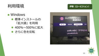 利用環境
◼ Windows
⚫ 標準インストールの
「拡大鏡」を利用
⚫ 400%～500%に拡大
⚫ さらに色を反転
21
伊敷（ロービジョン）
 